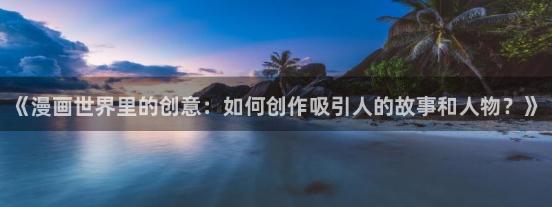 虫虫漫画今日知乎在线观看：《漫画世界里的创意：如何创作吸引人的故事和人物？》